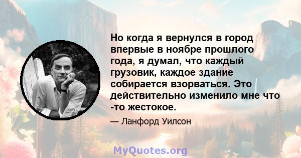 Но когда я вернулся в город впервые в ноябре прошлого года, я думал, что каждый грузовик, каждое здание собирается взорваться. Это действительно изменило мне что -то жестокое.