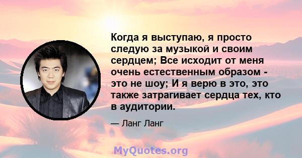 Когда я выступаю, я просто следую за музыкой и своим сердцем; Все исходит от меня очень естественным образом - это не шоу; И я верю в это, это также затрагивает сердца тех, кто в аудитории.