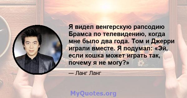 Я видел венгерскую рапсодию Брамса по телевидению, когда мне было два года. Том и Джерри играли вместе. Я подумал: «Эй, если кошка может играть так, почему я не могу?»