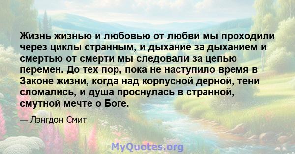 Жизнь жизнью и любовью от любви мы проходили через циклы странным, и дыхание за дыханием и смертью от смерти мы следовали за цепью перемен. До тех пор, пока не наступило время в Законе жизни, когда над корпусной дерной, 