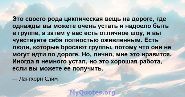 Это своего рода циклическая вещь на дороге, где однажды вы можете очень устать и надоело быть в группе, а затем у вас есть отличное шоу, и вы чувствуете себя полностью оживленным. Есть люди, которые бросают группы,