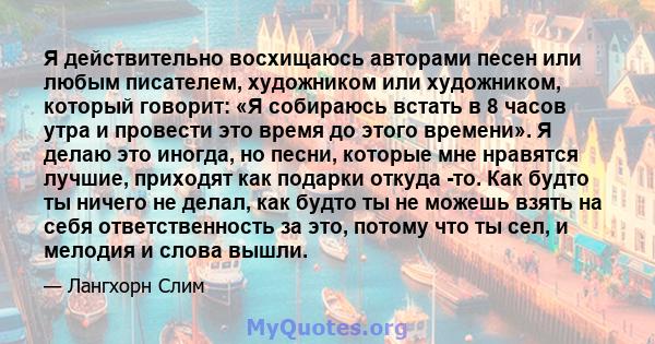 Я действительно восхищаюсь авторами песен или любым писателем, художником или художником, который говорит: «Я собираюсь встать в 8 часов утра и провести это время до этого времени». Я делаю это иногда, но песни, которые 