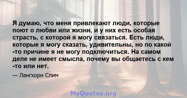 Я думаю, что меня привлекают люди, которые поют о любви или жизни, и у них есть особая страсть, с которой я могу связаться. Есть люди, которые я могу сказать, удивительны, но по какой -то причине я не могу подключиться. 