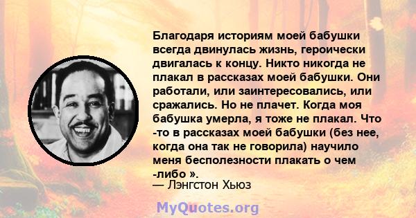 Благодаря историям моей бабушки всегда двинулась жизнь, героически двигалась к концу. Никто никогда не плакал в рассказах моей бабушки. Они работали, или заинтересовались, или сражались. Но не плачет. Когда моя бабушка