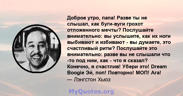 Доброе утро, папа! Разве ты не слышал, как буги-вуги грохот отложенного мечты? Послушайте внимательно: вы услышите, как их ноги выбивают и избивают - вы думаете, это счастливый ритм? Послушайте это внимательно: разве вы 