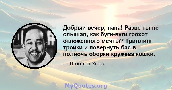 Добрый вечер, папа! Разве ты не слышал, как буги-вуги грохот отложенного мечты? Триллинг тройки и повернуть бас в полночь оборки кружева кошки.