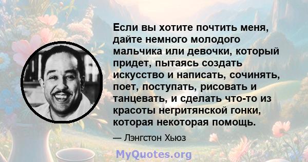 Если вы хотите почтить меня, дайте немного молодого мальчика или девочки, который придет, пытаясь создать искусство и написать, сочинять, поет, поступать, рисовать и танцевать, и сделать что-то из красоты негритянской