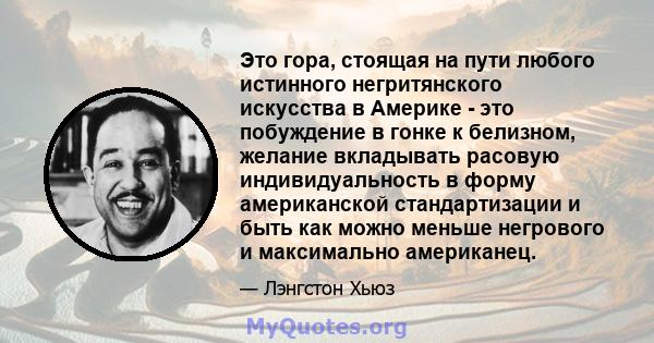 Это гора, стоящая на пути любого истинного негритянского искусства в Америке - это побуждение в гонке к белизном, желание вкладывать расовую индивидуальность в форму американской стандартизации и быть как можно меньше