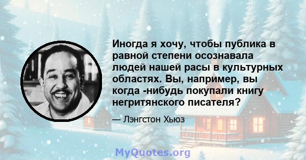 Иногда я хочу, чтобы публика в равной степени осознавала людей нашей расы в культурных областях. Вы, например, вы когда -нибудь покупали книгу негритянского писателя?