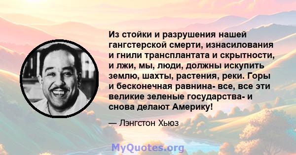 Из стойки и разрушения нашей гангстерской смерти, изнасилования и гнили трансплантата и скрытности, и лжи, мы, люди, должны искупить землю, шахты, растения, реки. Горы и бесконечная равнина- все, все эти великие зеленые 