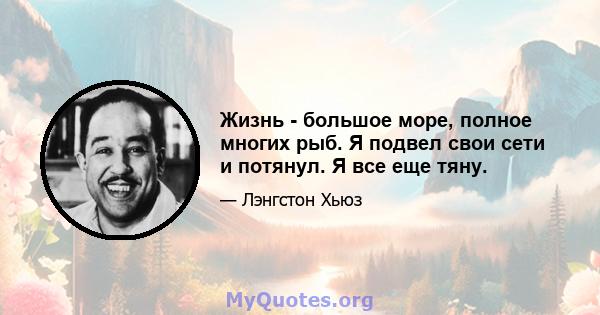 Жизнь - большое море, полное многих рыб. Я подвел свои сети и потянул. Я все еще тяну.