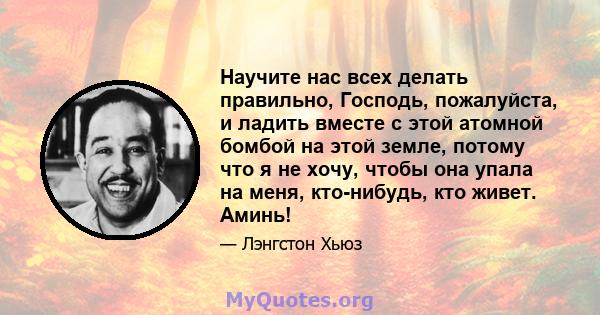 Научите нас всех делать правильно, Господь, пожалуйста, и ладить вместе с этой атомной бомбой на этой земле, потому что я не хочу, чтобы она упала на меня, кто-нибудь, кто живет. Аминь!