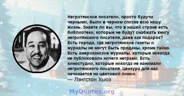 Негритянские писатели, просто будучи черными, были в черном списке всю нашу жизнь. Знаете ли вы, что в нашей стране есть библиотеки, которые не будут снабжать книгу негритянского писателя, даже как подарок? Есть города, 