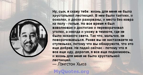 Ну, сын, я скажу тебе: жизнь для меня не была хрустальной лестницей. В нем были тактики, и осколки, и доски разорваны, и места без ковра на полу - голые. Но все время я был взволнован и достигаю и переворачивал уголки,