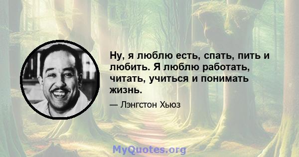 Ну, я люблю есть, спать, пить и любить. Я люблю работать, читать, учиться и понимать жизнь.