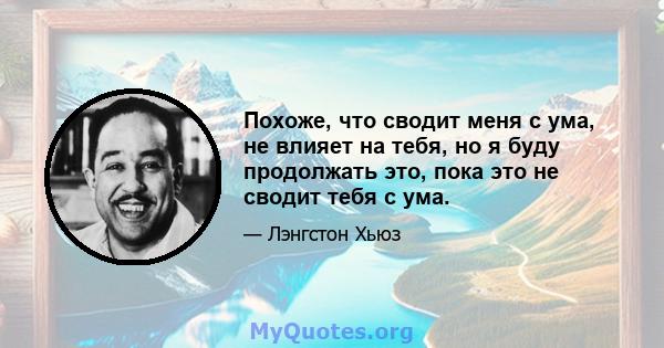 Похоже, что сводит меня с ума, не влияет на тебя, но я буду продолжать это, пока это не сводит тебя с ума.