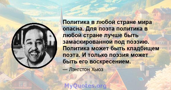 Политика в любой стране мира опасна. Для поэта политика в любой стране лучше быть замаскированной под поэзию. Политика может быть кладбищем поэта. И только поэзия может быть его воскресением.