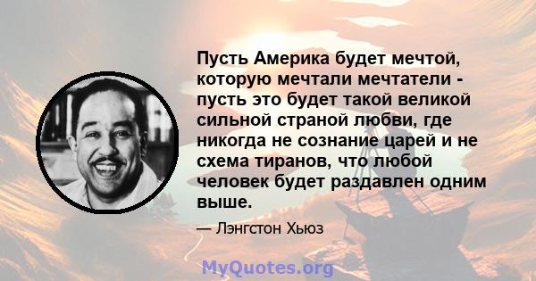 Пусть Америка будет мечтой, которую мечтали мечтатели - пусть это будет такой великой сильной страной любви, где никогда не сознание царей и не схема тиранов, что любой человек будет раздавлен одним выше.