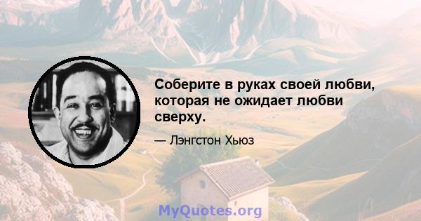 Соберите в руках своей любви, которая не ожидает любви сверху.