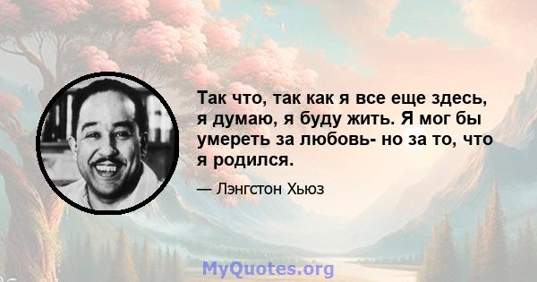 Так что, так как я все еще здесь, я думаю, я буду жить. Я мог бы умереть за любовь- но за то, что я родился.