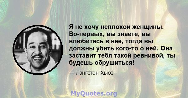 Я не хочу неплохой женщины. Во-первых, вы знаете, вы влюбитесь в нее, тогда вы должны убить кого-то о ней. Она заставит тебя такой ревнивой, ты будешь обрушиться!