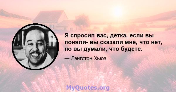 Я спросил вас, детка, если вы поняли- вы сказали мне, что нет, но вы думали, что будете.