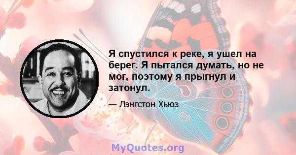 Я спустился к реке, я ушел на берег. Я пытался думать, но не мог, поэтому я прыгнул и затонул.