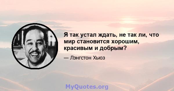 Я так устал ждать, не так ли, что мир становится хорошим, красивым и добрым?