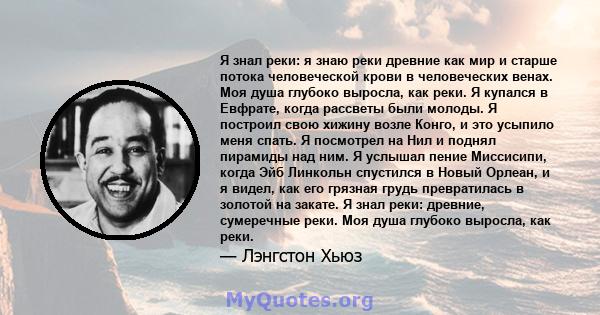 Я знал реки: я знаю реки древние как мир и старше потока человеческой крови в человеческих венах. Моя душа глубоко выросла, как реки. Я купался в Евфрате, когда рассветы были молоды. Я построил свою хижину возле Конго,