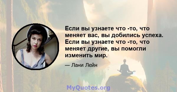 Если вы узнаете что -то, что меняет вас, вы добились успеха. Если вы узнаете что -то, что меняет другие, вы помогли изменить мир.