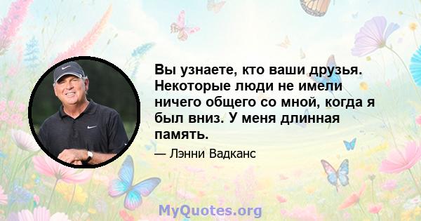 Вы узнаете, кто ваши друзья. Некоторые люди не имели ничего общего со мной, когда я был вниз. У меня длинная память.