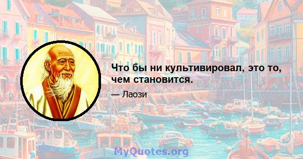 Что бы ни культивировал, это то, чем становится.