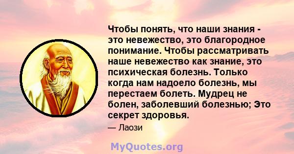 Чтобы понять, что наши знания - это невежество, это благородное понимание. Чтобы рассматривать наше невежество как знание, это психическая болезнь. Только когда нам надоело болезнь, мы перестаем болеть. Мудрец не болен, 