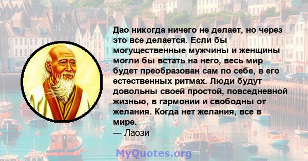 Дао никогда ничего не делает, но через это все делается. Если бы могущественные мужчины и женщины могли бы встать на него, весь мир будет преобразован сам по себе, в его естественных ритмах. Люди будут довольны своей