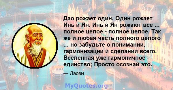 Дао рожает один. Один рожает Инь и Ян. Инь и Ян рожают все ... полное целое - полное целое. Так же и любая часть полного целого ... но забудьте о понимании, гармонизации и сделании всего. Вселенная уже гармоничное