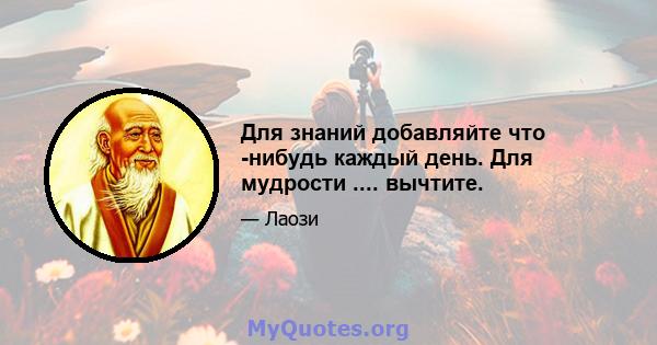 Для знаний добавляйте что -нибудь каждый день. Для мудрости .... вычтите.