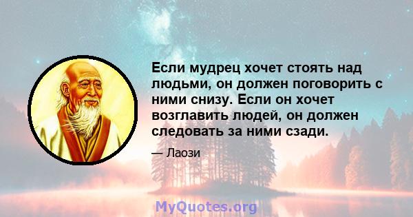 Если мудрец хочет стоять над людьми, он должен поговорить с ними снизу. Если он хочет возглавить людей, он должен следовать за ними сзади.