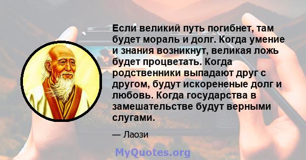 Если великий путь погибнет, там будет мораль и долг. Когда умение и знания возникнут, великая ложь будет процветать. Когда родственники выпадают друг с другом, будут искорененые долг и любовь. Когда государства в