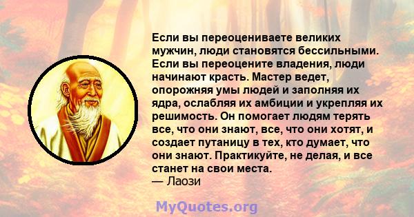 Если вы переоцениваете великих мужчин, люди становятся бессильными. Если вы переоцените владения, люди начинают красть. Мастер ведет, опорожняя умы людей и заполняя их ядра, ослабляя их амбиции и укрепляя их решимость.