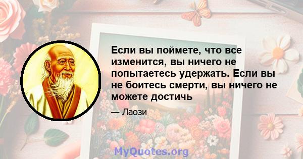 Если вы поймете, что все изменится, вы ничего не попытаетесь удержать. Если вы не боитесь смерти, вы ничего не можете достичь