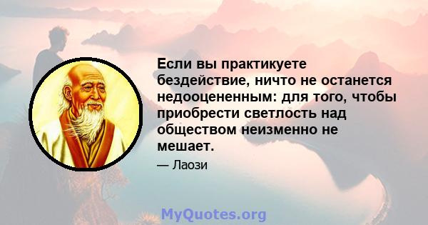 Если вы практикуете бездействие, ничто не останется недооцененным: для того, чтобы приобрести светлость над обществом неизменно не мешает.