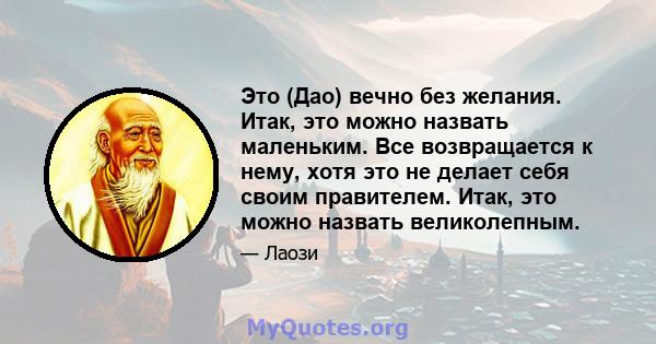 Это (Дао) вечно без желания. Итак, это можно назвать маленьким. Все возвращается к нему, хотя это не делает себя своим правителем. Итак, это можно назвать великолепным.