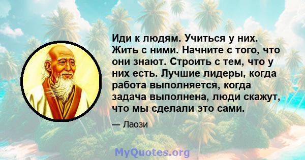 Иди к людям. Учиться у них. Жить с ними. Начните с того, что они знают. Строить с тем, что у них есть. Лучшие лидеры, когда работа выполняется, когда задача выполнена, люди скажут, что мы сделали это сами.