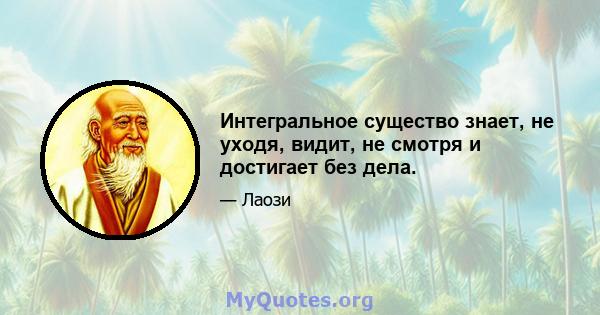 Интегральное существо знает, не уходя, видит, не смотря и достигает без дела.