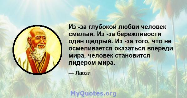 Из -за глубокой любви человек смелый. Из -за бережливости один щедрый. Из -за того, что не осмеливается оказаться впереди мира, человек становится лидером мира.