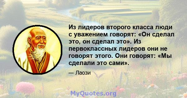 Из лидеров второго класса люди с уважением говорят: «Он сделал это, он сделал это». Из первоклассных лидеров они не говорят этого. Они говорят: «Мы сделали это сами».