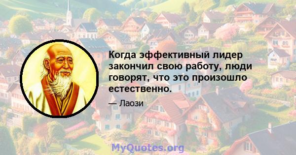 Когда эффективный лидер закончил свою работу, люди говорят, что это произошло естественно.