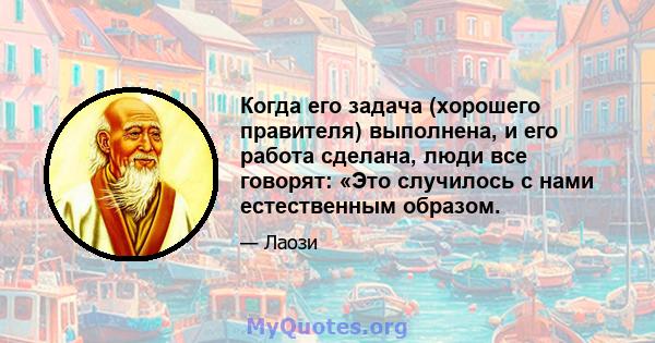 Когда его задача (хорошего правителя) выполнена, и его работа сделана, люди все говорят: «Это случилось с нами естественным образом.