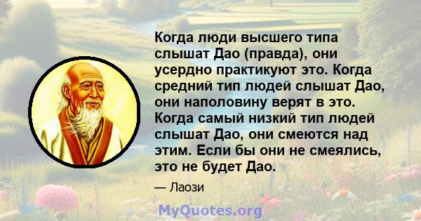 Когда люди высшего типа слышат Дао (правда), они усердно практикуют это. Когда средний тип людей слышат Дао, они наполовину верят в это. Когда самый низкий тип людей слышат Дао, они смеются над этим. Если бы они не