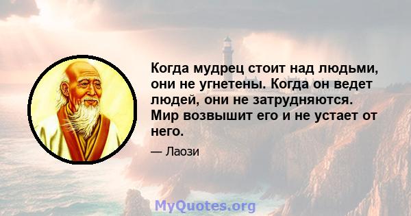 Когда мудрец стоит над людьми, они не угнетены. Когда он ведет людей, они не затрудняются. Мир возвышит его и не устает от него.